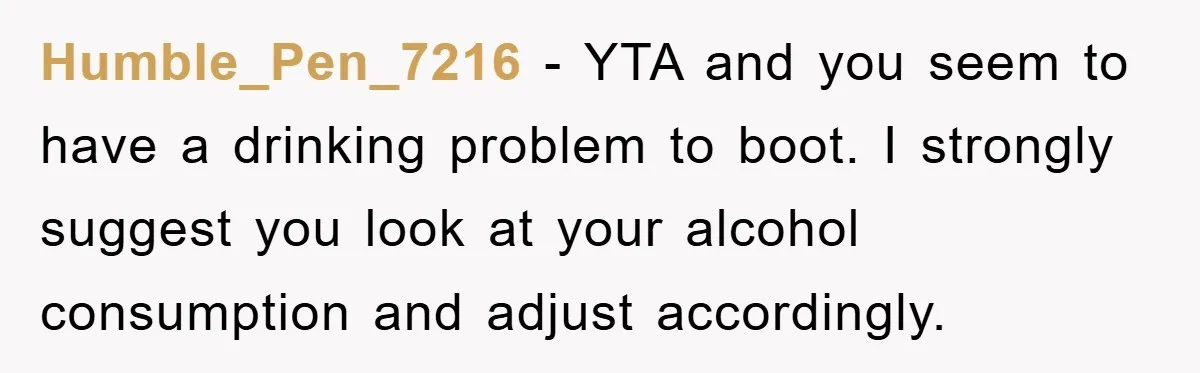 Humble_Pen_7216 − YTA and you seem to have a drinking problem to boot. I strongly suggest you look at your alcohol consumption and adjust accordingly.