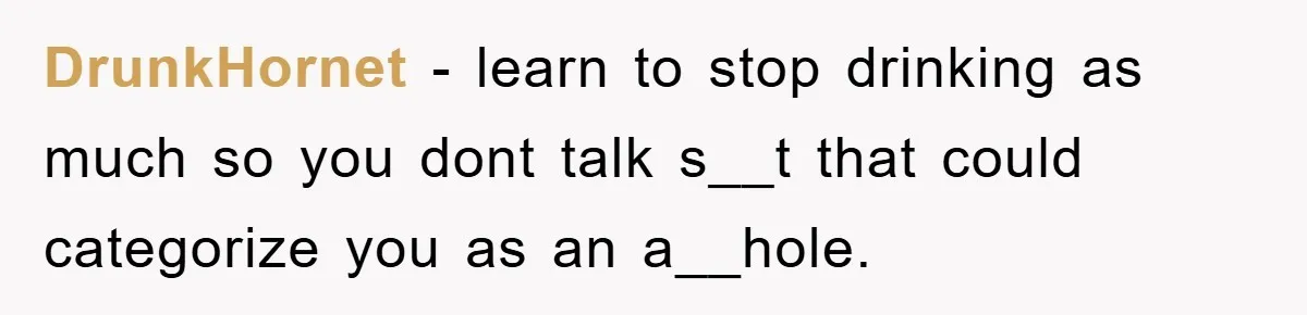 DrunkHornet − learn to stop drinking as much so you dont talk s__t that could categorize you as an a__hole.