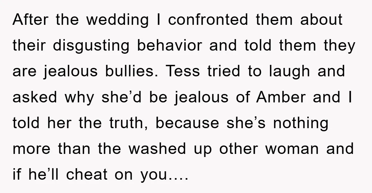 After the wedding I confronted them about their disgusting behavior and told them they are jealous bullies. Tess tried to laugh and asked why she’d be jealous of Amber and...
