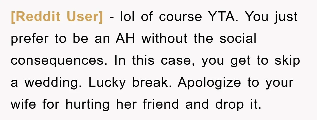 [Reddit User] − lol of course YTA. You just prefer to be an AH without the social consequences. In this case, you get to skip a wedding. Lucky break. Apologize...