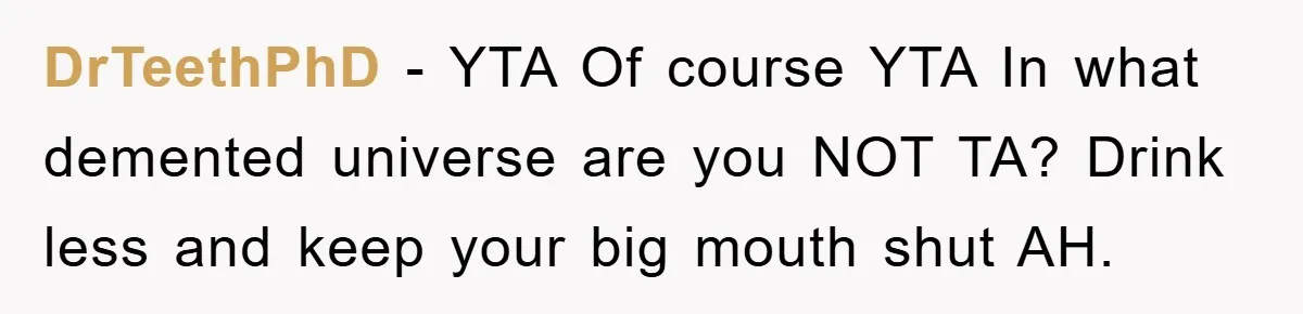 DrTeethPhD − YTA Of course YTA In what demented universe are you NOT TA? Drink less and keep your big mouth shut AH.