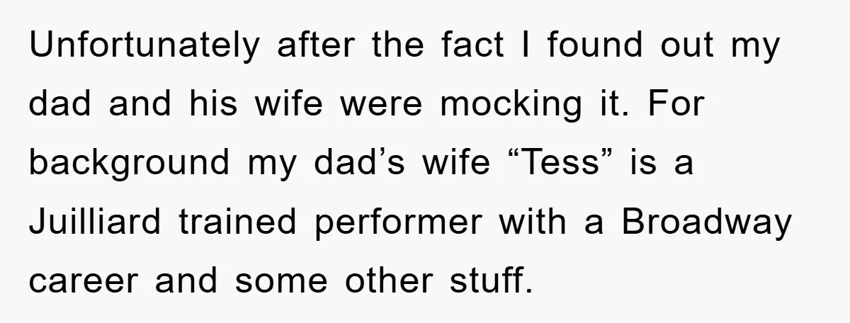 Unfortunately after the fact I found out my dad and his wife were mocking it. For background my dad’s wife “Tess” is a Juilliard trained performer with a Broadway career...