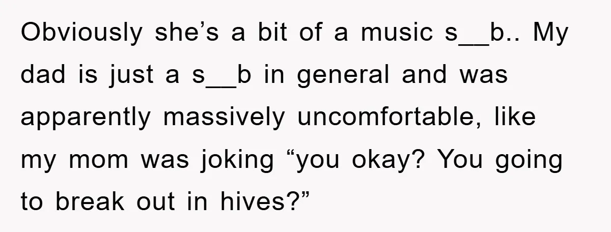 Obviously she’s a bit of a music s__b.. My dad is just a s__b in general and was apparently massively uncomfortable, like my mom was joking “you okay? You going...