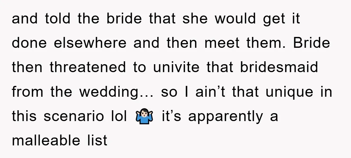 and told the bride that she would get it done elsewhere and then meet them. Bride then threatened to univite that bridesmaid from the wedding… so I ain’t that unique...