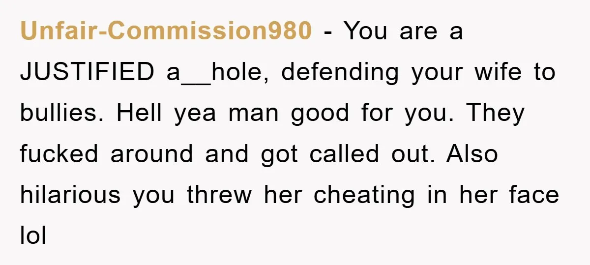 Unfair-Commission980 − You are a JUSTIFIED a__hole, defending your wife to bullies. Hell yea man good for you. They fucked around and got called out. Also hilarious you threw her...