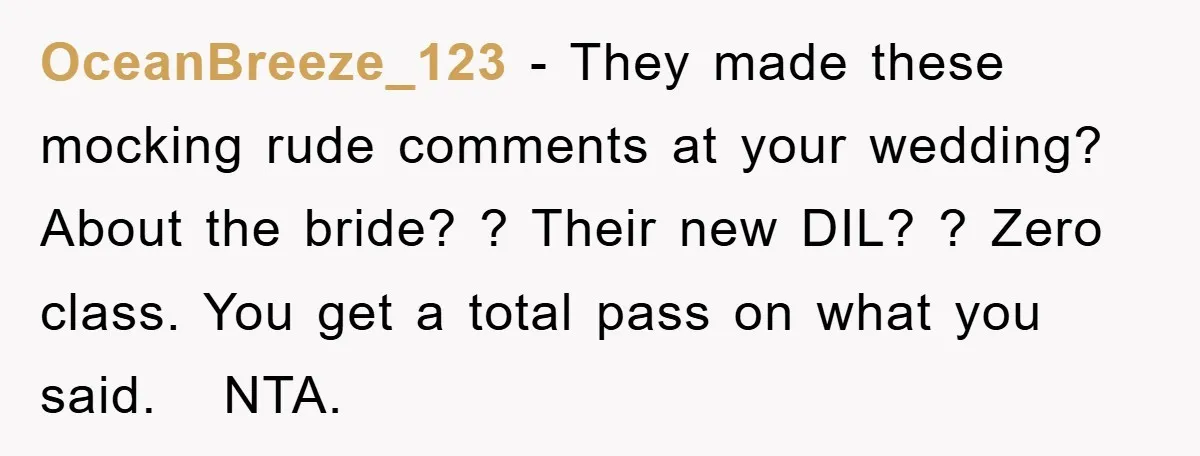 OceanBreeze_123 − They made these mocking rude comments at your wedding? About the bride? ? Their new DIL? ? Zero class. You get a total pass on what you said....