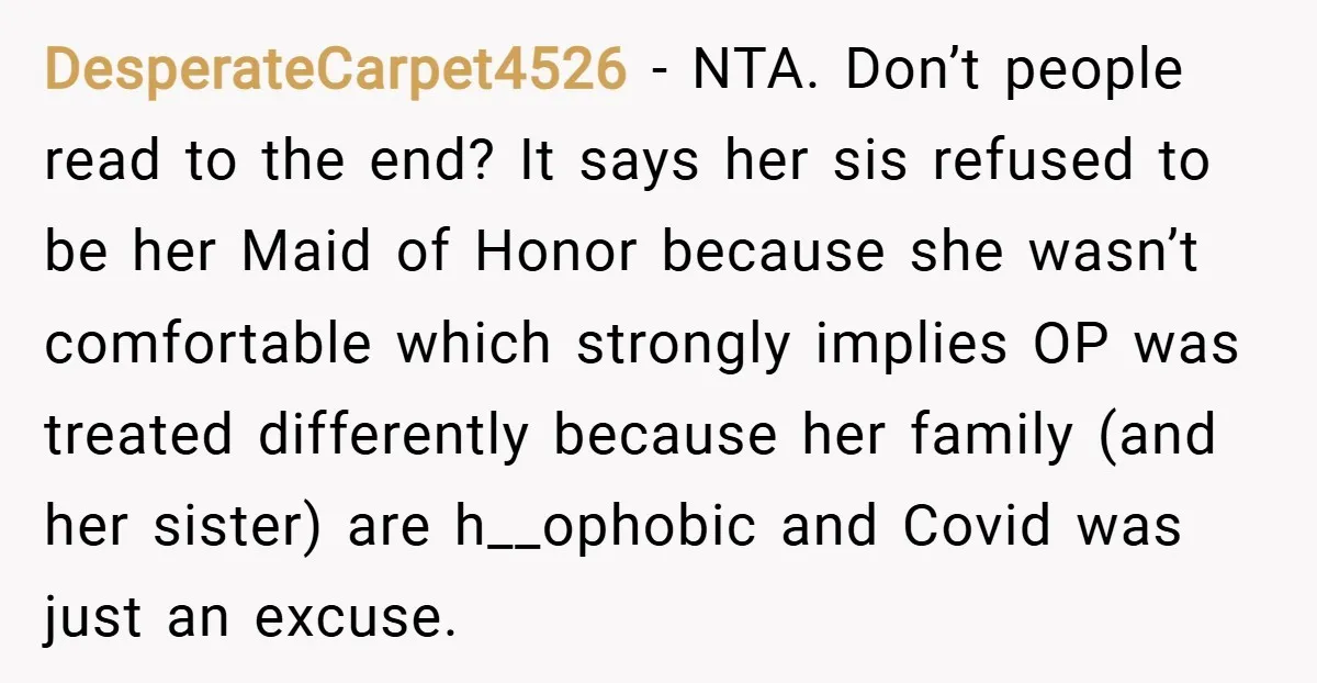 DesperateCarpet4526 − NTA. Don’t people read to the end? It says her sis refused to be her Maid of Honor because she wasn’t comfortable which strongly implies OP was treated...