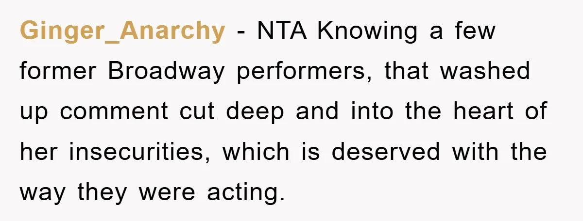 Ginger_Anarchy − NTA Knowing a few former Broadway performers, that washed up comment cut deep and into the heart of her insecurities, which is deserved with the way they were...