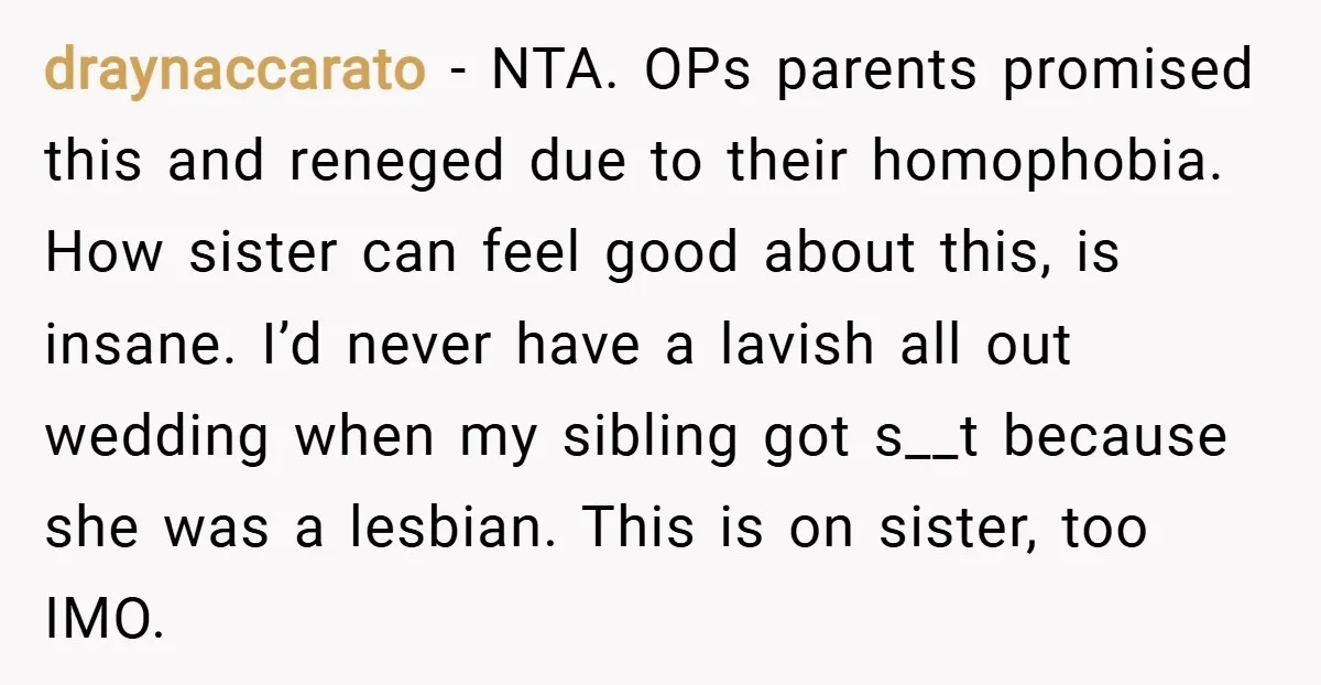 draynaccarato − NTA. OPs parents promised this and reneged due to their homophobia. How sister can feel good about this, is insane. I’d never have a lavish all out wedding...
