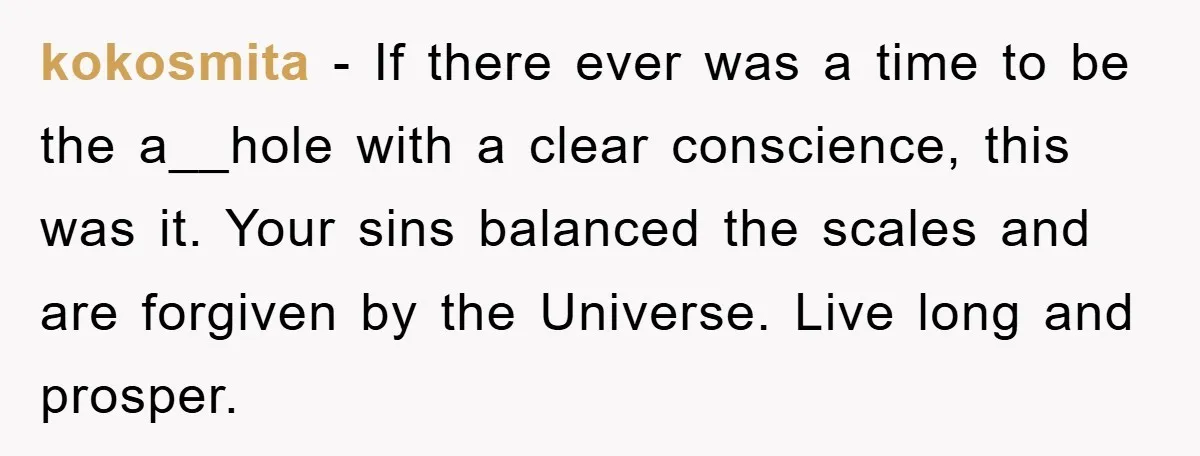 kokosmita − If there ever was a time to be the a__hole with a clear conscience, this was it. Your sins balanced the scales and are forgiven by the Universe....
