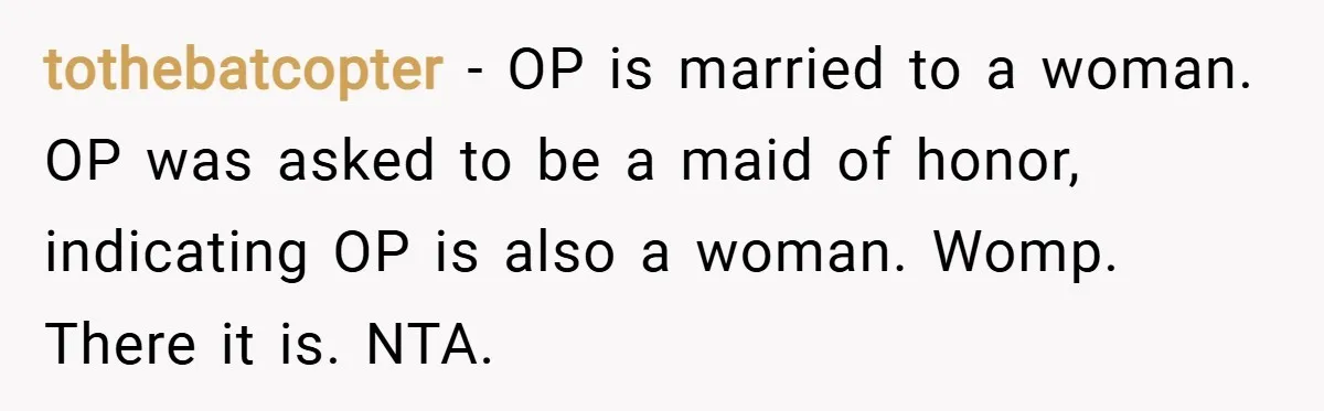 tothebatcopter − OP is married to a woman. OP was asked to be a maid of honor, indicating OP is also a woman. Womp. There it is. NTA.