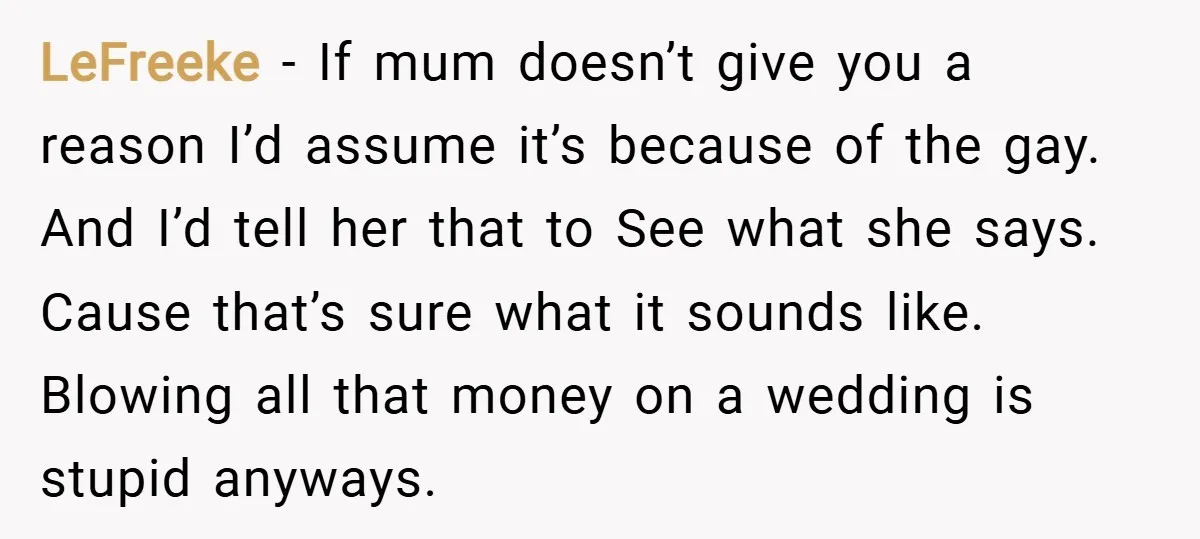 LeFreeke − If mum doesn’t give you a reason I’d assume it’s because of the gay. And I’d tell her that to See what she says. Cause that’s sure what...