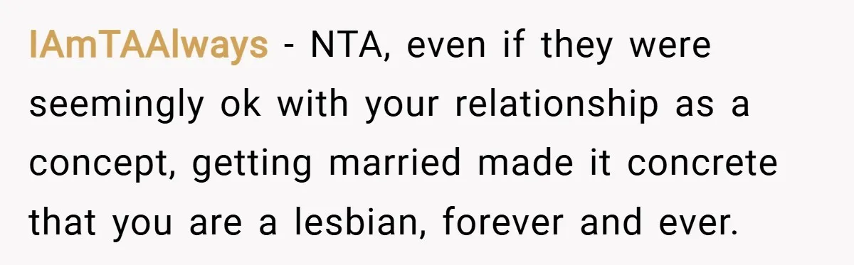IAmTAAlways − NTA, even if they were seemingly ok with your relationship as a concept, getting married made it concrete that you are a lesbian, forever and ever.