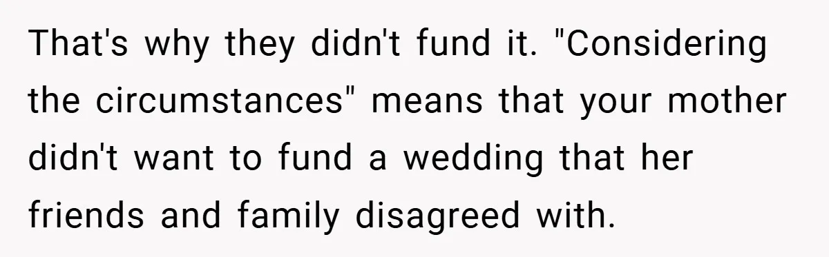 That's why they didn't fund it. "Considering the circumstances" means that your mother didn't want to fund a wedding that her friends and family disagreed with.