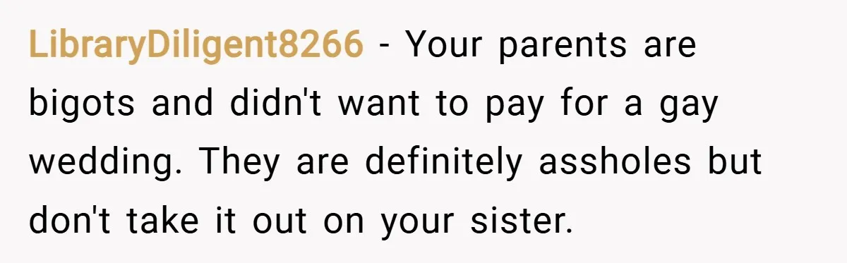 LibraryDiligent8266 − Your parents are bigots and didn't want to pay for a gay wedding. They are definitely assholes but don't take it out on your sister.