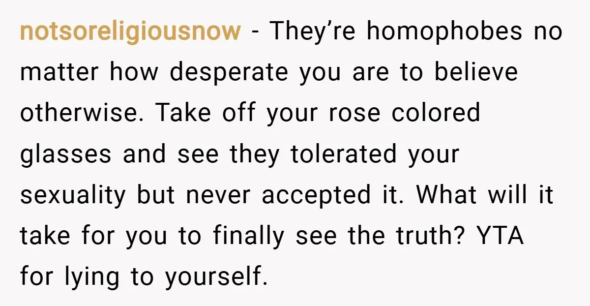 notsoreligiousnow − They’re homophobes no matter how desperate you are to believe otherwise. Take off your rose colored glasses and see they tolerated your sexuality but never accepted it. What...