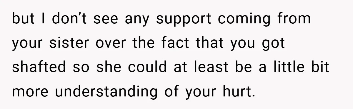 but I don’t see any support coming from your sister over the fact that you got shafted so she could at least be a little bit more understanding of your...