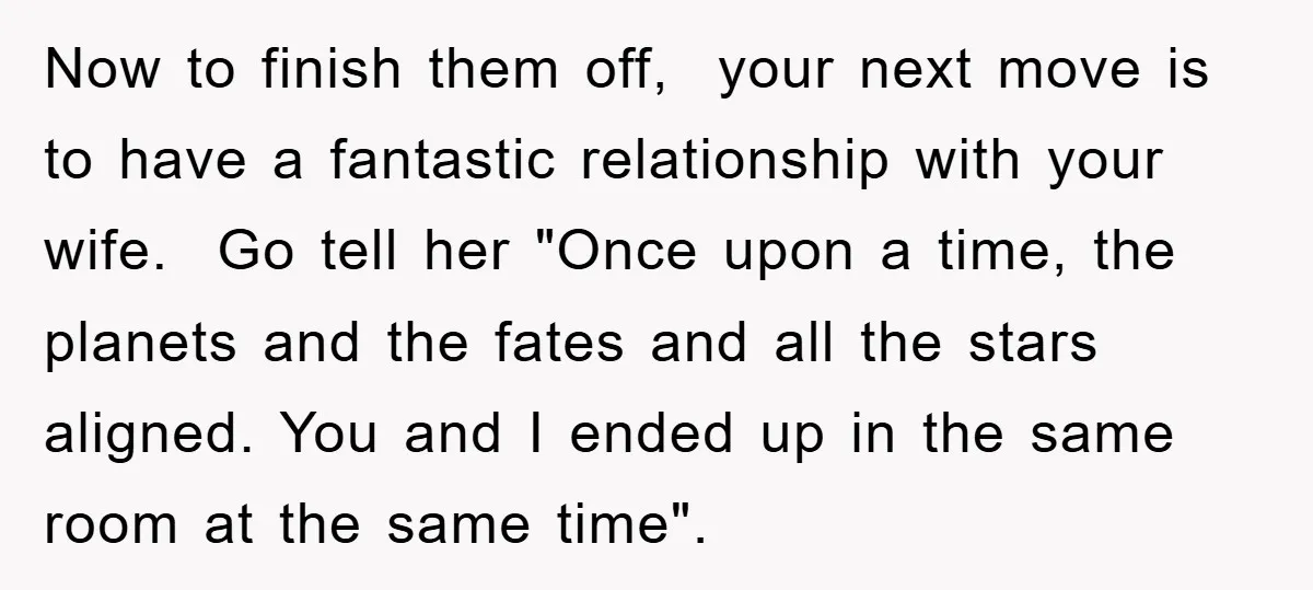 Now to finish them off, your next move is to have a fantastic relationship with your wife. Go tell her "Once upon a time, the planets and the fates and...