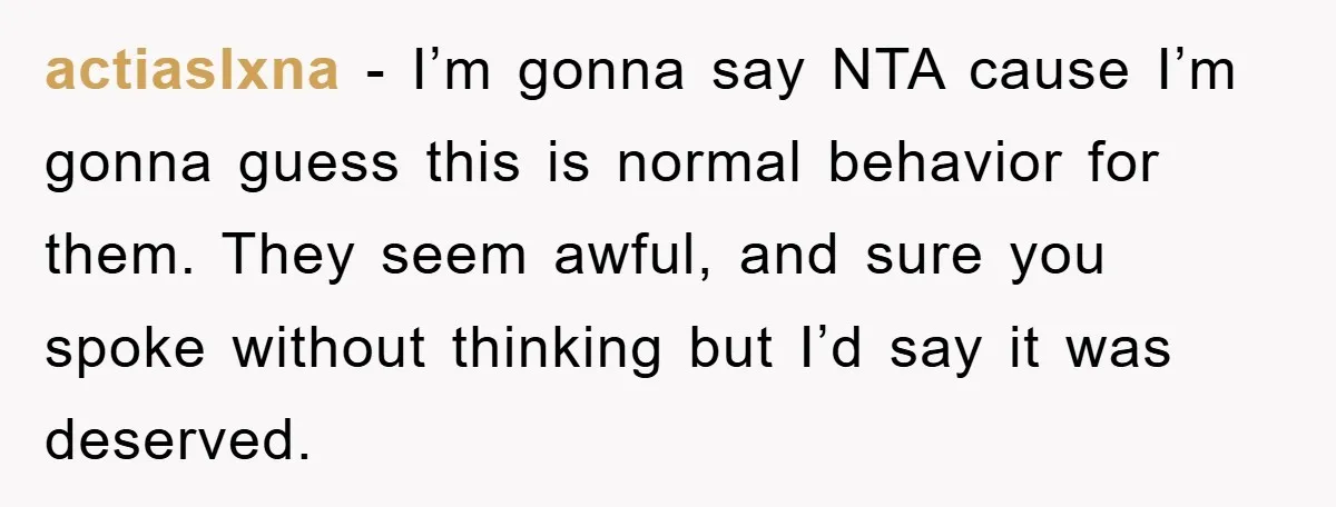actiaslxna − I’m gonna say NTA cause I’m gonna guess this is normal behavior for them. They seem awful, and sure you spoke without thinking but I’d say it was...