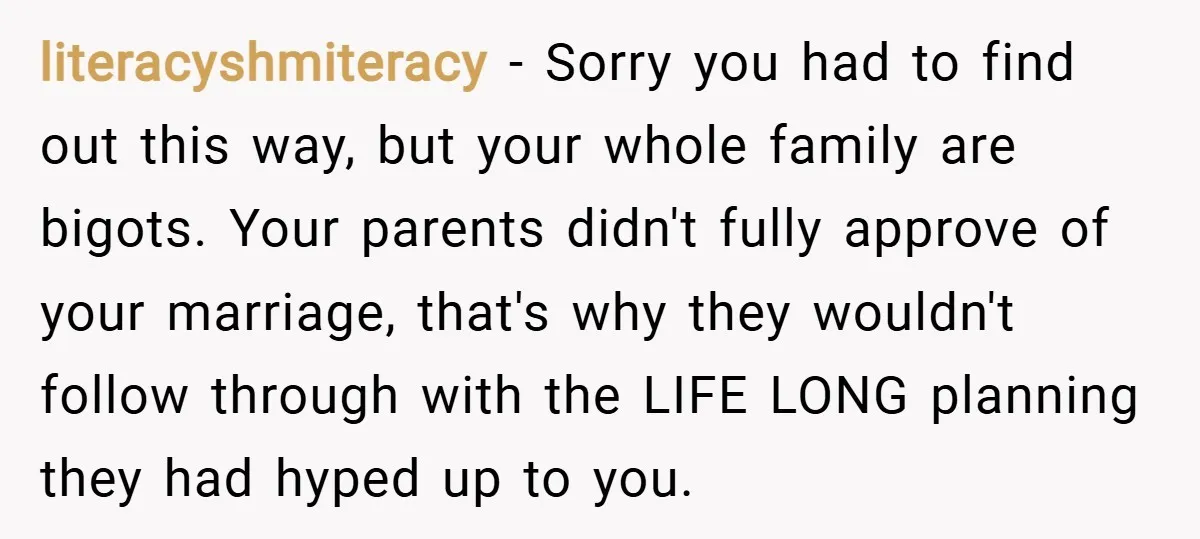 literacyshmiteracy − Sorry you had to find out this way, but your whole family are bigots. Your parents didn't fully approve of your marriage, that's why they wouldn't follow through...