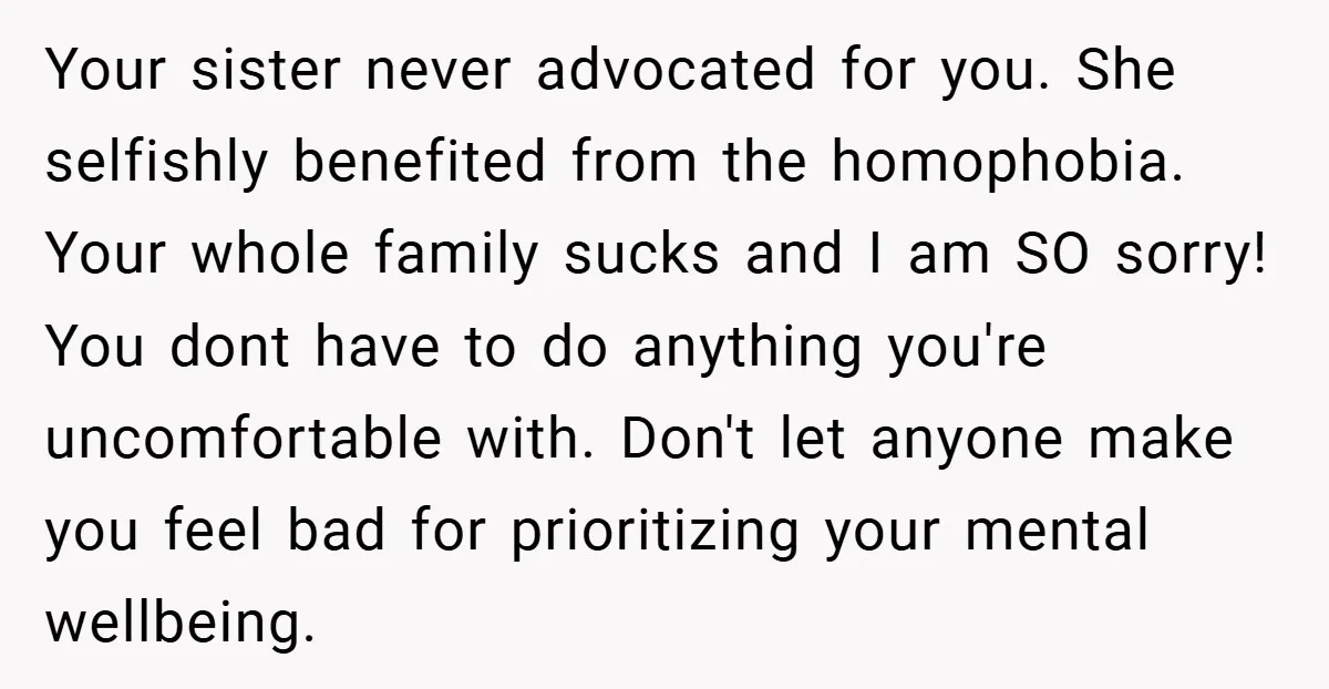 Your sister never advocated for you. She selfishly benefited from the homophobia. Your whole family sucks and I am SO sorry! You dont have to do anything you're uncomfortable with....