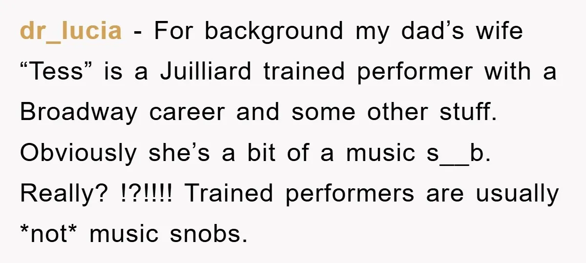 dr_lucia − For background my dad’s wife “Tess” is a Juilliard trained performer with a Broadway career and some other stuff. Obviously she’s a bit of a music s__b. Really?...