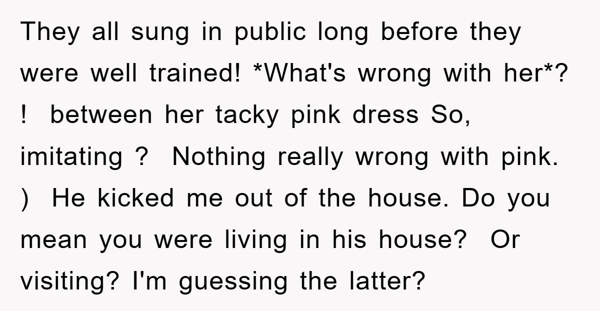 They all sung in public long before they were well trained! *What's wrong with her*? ! ​ between her tacky pink dress So, imitating ? Nothing really wrong with pink....