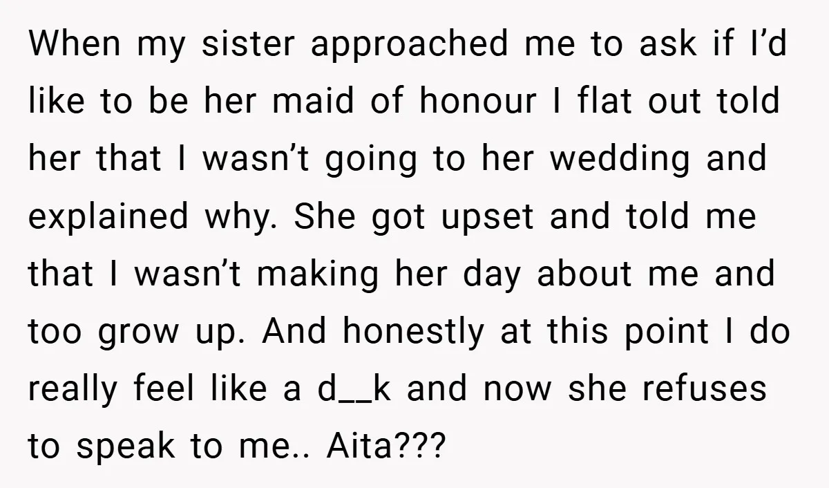 When my sister approached me to ask if I’d like to be her maid of honour I flat out told her that I wasn’t going to her wedding and explained...