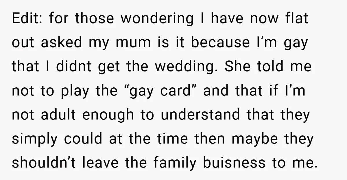 Edit: for those wondering I have now flat out asked my mum is it because I’m gay that I didnt get the wedding. She told me not to play the...