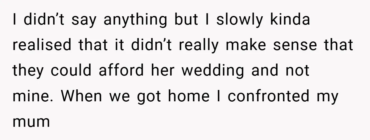 I didn’t say anything but I slowly kinda realised that it didn’t really make sense that they could afford her wedding and not mine. When we got home I confronted...