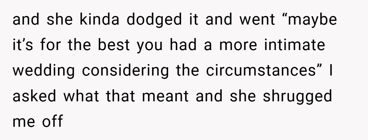and she kinda dodged it and went “maybe it’s for the best you had a more intimate wedding considering the circumstances” I asked what that meant and she shrugged me...