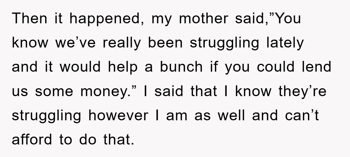 Then it happened, my mother said,”You know we’ve really been struggling lately and it would help a bunch if you could lend us some money.” I said that I know...