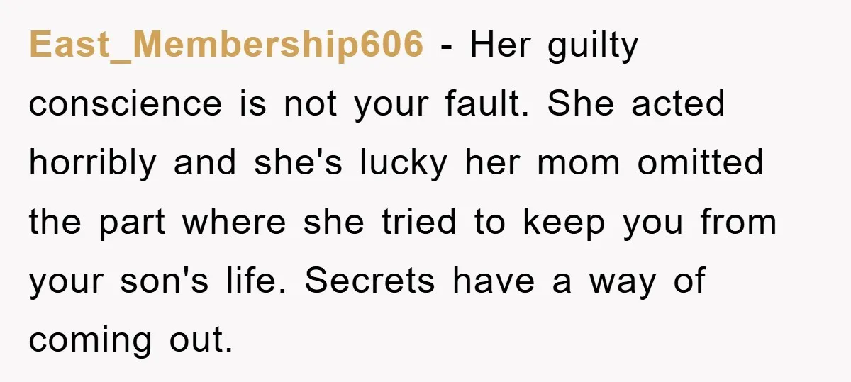 East_Membership606 − Her guilty conscience is not your fault. She acted horribly and she's lucky her mom omitted the part where she tried to keep you from your son's life....