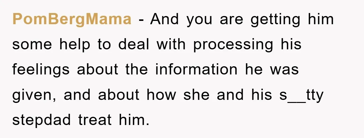 PomBergMama − And you are getting him some help to deal with processing his feelings about the information he was given, and about how she and his s__tty stepdad treat...