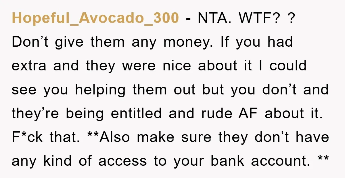 Hopeful_Avocado_300 − NTA. WTF? ? Don’t give them any money. If you had extra and they were nice about it I could see you helping them out but you don’t...
