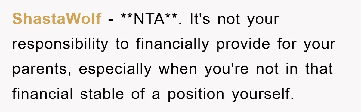 ShastaWolf − **NTA**. It's not your responsibility to financially provide for your parents, especially when you're not in that financial stable of a position yourself.