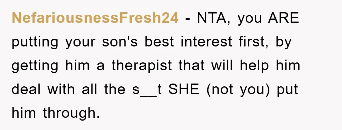NefariousnessFresh24 − NTA, you ARE putting your son's best interest first, by getting him a therapist that will help him deal with all the s__t SHE (not you) put him...
