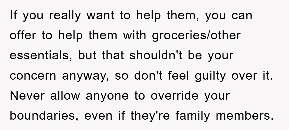 If you really want to help them, you can offer to help them with groceries/other essentials, but that shouldn't be your concern anyway, so don't feel guilty over it. Never...