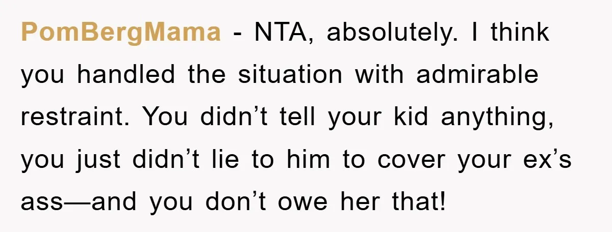 PomBergMama − NTA, absolutely. I think you handled the situation with admirable restraint. You didn’t tell your kid anything, you just didn’t lie to him to cover your ex’s ass—and...
