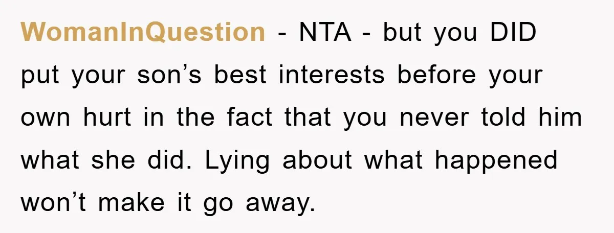 WomanInQuestion − NTA - but you DID put your son’s best interests before your own hurt in the fact that you never told him what she did. Lying about what...