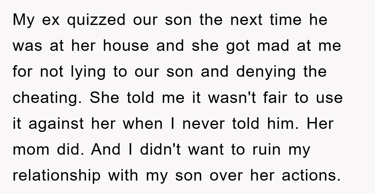My ex quizzed our son the next time he was at her house and she got mad at me for not lying to our son and denying the cheating. She...