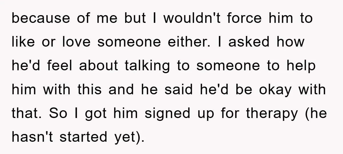 because of me but I wouldn't force him to like or love someone either. I asked how he'd feel about talking to someone to help him with this and he...