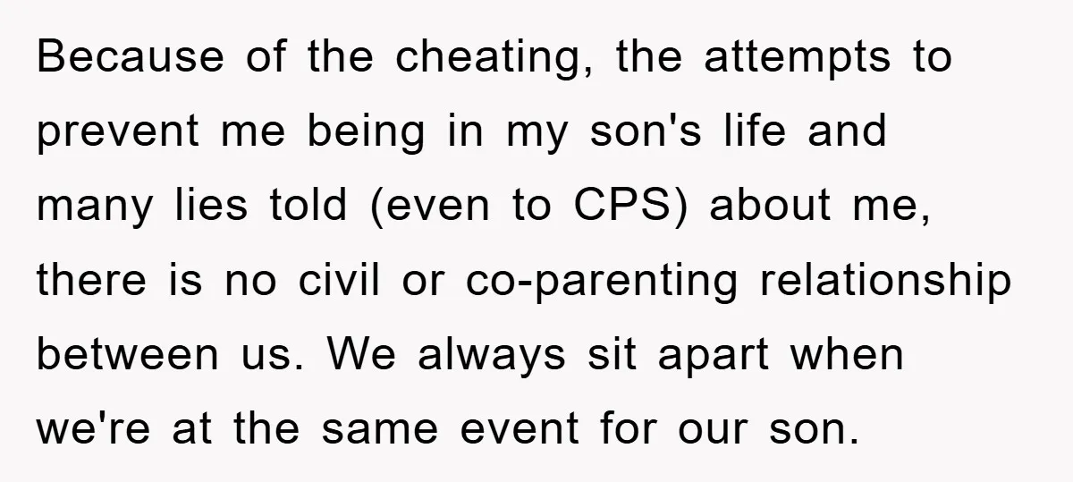 Because of the cheating, the attempts to prevent me being in my son's life and many lies told (even to CPS) about me, there is no civil or co-parenting relationship...