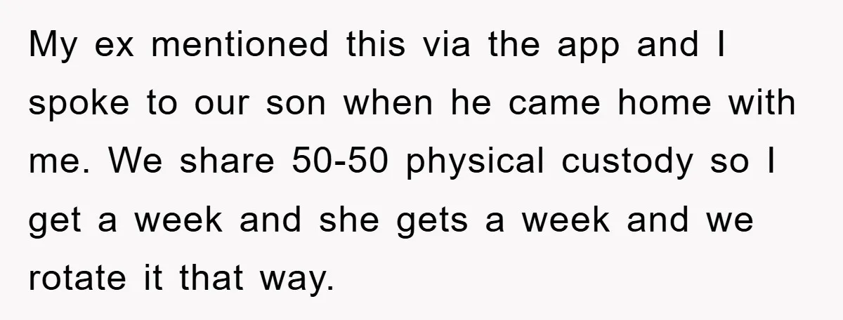 My ex mentioned this via the app and I spoke to our son when he came home with me. We share 50-50 physical custody so I get a week and...