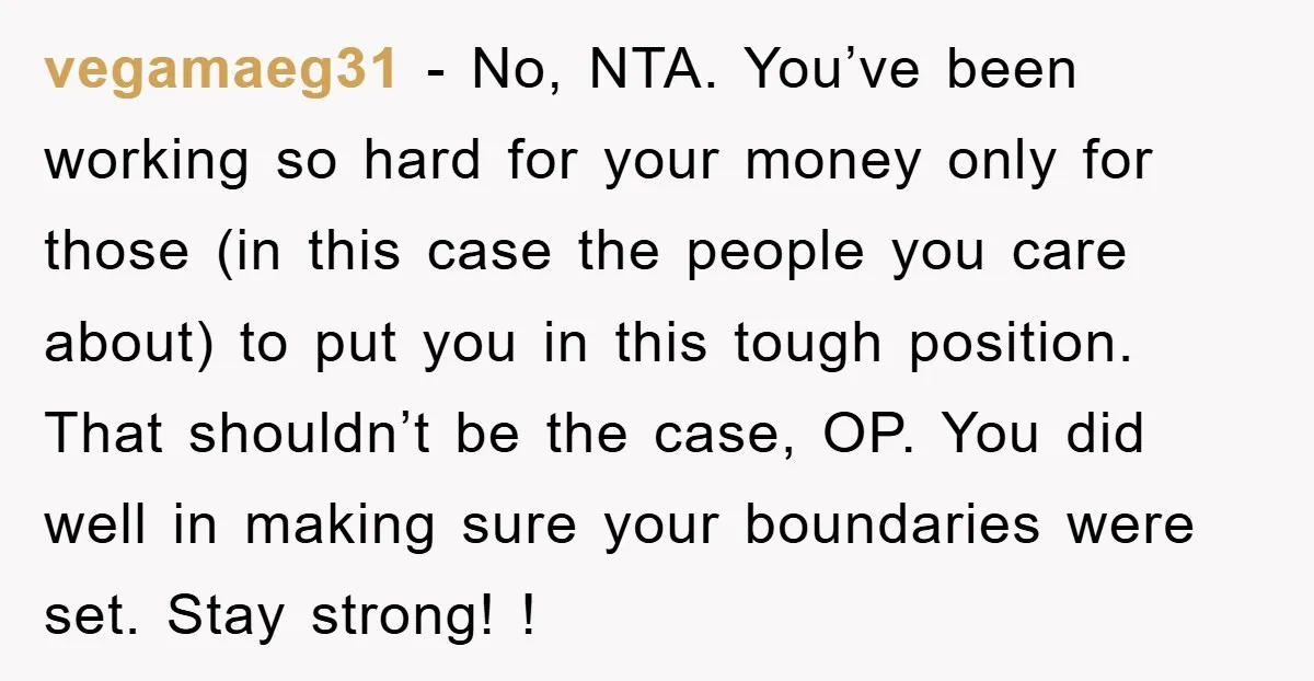 vegamaeg31 − No, NTA. You’ve been working so hard for your money only for those (in this case the people you care about) to put you in this tough position....