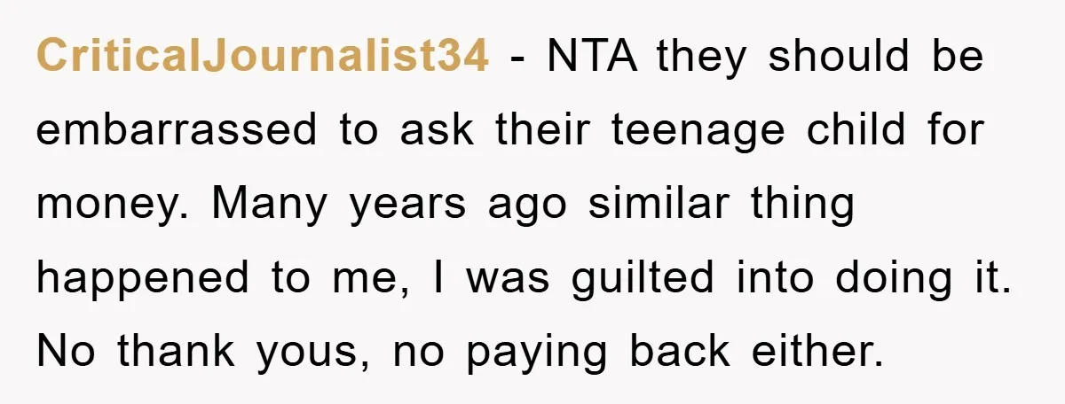 CriticalJournalist34 − NTA they should be embarrassed to ask their teenage child for money. Many years ago similar thing happened to me, I was guilted into doing it. No thank...