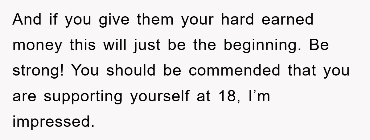 And if you give them your hard earned money this will just be the beginning. Be strong! You should be commended that you are supporting yourself at 18, I’m impressed.