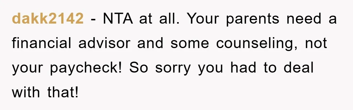 dakk2142 − NTA at all. Your parents need a financial advisor and some counseling, not your paycheck! So sorry you had to deal with that!