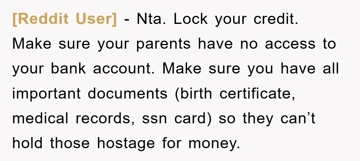 [Reddit User] − Nta. Lock your credit. Make sure your parents have no access to your bank account. Make sure you have all important documents (birth certificate, medical records, ssn...
