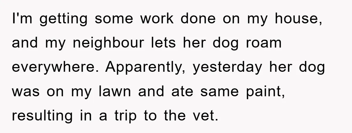 I'm getting some work done on my house, and my neighbour lets her dog roam everywhere. Apparently, yesterday her dog was on my lawn and ate same paint, resulting in...